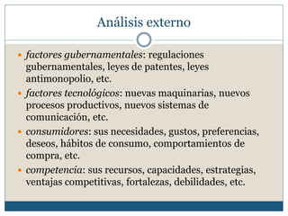  factores gubernamentales: regulaciones
gubernamentales, leyes de patentes, leyes
antimonopolio, etc.
 factores tecnológicos: nuevas maquinarias, nuevos
procesos productivos, nuevos sistemas de
comunicación, etc.
 consumidores: sus necesidades, gustos, preferencias,
deseos, hábitos de consumo, comportamientos de
compra, etc.
 competencia: sus recursos, capacidades, estrategias,
ventajas competitivas, fortalezas, debilidades, etc.
Análisis externo
 