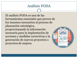 Análisis FODA
El análisis FODA es una de las
herramientas esenciales que provee de
los insumos necesarios al proceso de
planeación estratégica,
proporcionando la información
necesaria para la implantación de
acciones y medidas correctivas y la
generación de nuevos proyectos o
proyectos de mejora.
 
