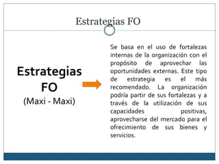 Estrategias FO
Estrategias
FO
(Maxi - Maxi)
Se basa en el uso de fortalezas
internas de la organización con el
propósito de aprovechar las
oportunidades externas. Este tipo
de estrategia es el más
recomendado. La organización
podría partir de sus fortalezas y a
través de la utilización de sus
capacidades positivas,
aprovecharse del mercado para el
ofrecimiento de sus bienes y
servicios.
 
