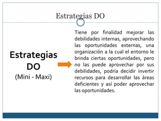 Estrategias DO
Estrategias
DO
(Mini - Maxi)
Tiene por finalidad mejorar las
debilidades internas, aprovechando
las oportunidades externas, una
organización a la cual el entorno le
brinda ciertas oportunidades, pero
no las puede aprovechar por sus
debilidades, podría decidir invertir
recursos para desarrollar las áreas
deficientes y así poder aprovechar
las oportunidades.
 