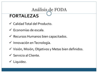 Análisis de FODA
 CalidadTotal del Producto.
 Economías de escala.
 Recursos Humanos bien capacitados.
 Innovación enTecnología.
 Visión, Misión, Objetivos y Metas bien definidos.
 Servicio al Cliente.
 Liquidez.
FORTALEZAS
 