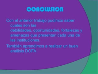 CONCLUSION
Con el anterior trabajo pudimos saber
  cuales son las
  debilidades, oportunidades, fortalezas y
  amenazas que presentan cada una de
  las instituciones.
También aprendimos a realizar un buen
  análisis DOFA
 