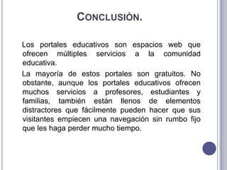CONCLUSIÓN.

Los portales educativos son espacios web que
ofrecen múltiples servicios a la comunidad
educativa.
La mayoría de estos portales son gratuitos. No
obstante, aunque los portales educativos ofrecen
muchos servicios a profesores, estudiantes y
familias, también están llenos de elementos
distractores que fácilmente pueden hacer que sus
visitantes empiecen una navegación sin rumbo fijo
que les haga perder mucho tiempo.
 