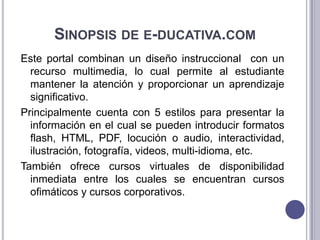 SINOPSIS DE E-DUCATIVA.COM
Este portal combinan un diseño instruccional con un
  recurso multimedia, lo cual permite al estudiante
  mantener la atención y proporcionar un aprendizaje
  significativo.
Principalmente cuenta con 5 estilos para presentar la
  información en el cual se pueden introducir formatos
  flash, HTML, PDF, locución o audio, interactividad,
  ilustración, fotografía, videos, multi-idioma, etc.
También ofrece cursos virtuales de disponibilidad
  inmediata entre los cuales se encuentran cursos
  ofimáticos y cursos corporativos.
 