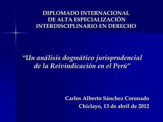 “Un análisis dogmático jurisprudencial
de la Reivindicación en el Perú”
Carlos Alberto Sánchez Coronado
Chiclayo, 13 de abril de 2012
DIPLOMADO INTERNACIONAL
DE ALTA ESPECIALIZACIÓN
INTERDISCIPLINARIO EN DERECHO
 