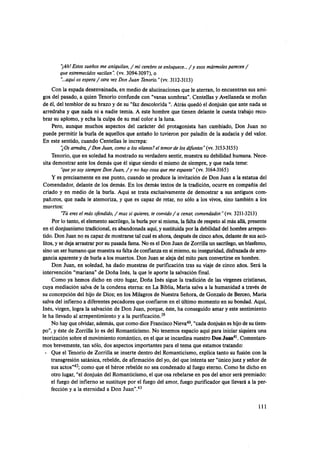 ')Ah!Estos sueños me aniquilan,/ mi cerebrose enloquece.../ y esos mármoles parecen /
que estremecidos vacilan': (w. 30943097).o
"...aquíos espera/otra vez Don Juan Tenorio."(w.3112-3113)
Con la espada desenvainada, en medio de alucinacionesque le aterran, lo encuentran sus ami-
gos del pasado, a quien Tenorio confunde con "vanas sombras". Centellas y Avellanedase mofan
de él, del temblor de su brazo y de su "faz descolorida ".Atrás quedó el donjuán que ante nada se
arredraba y que nada ni a nadie temía. A este hombre que tienen delante le cuesta trabajo rece
brar su aplomo, y echa la culpa de su mal color a la luna.
Pero, aunque muchos aspectos del carácter del protagonista han cambiado, Don Juan no
puede permitir la burla de aquellos que antaño lo tuvieron por paladín de la audacia y del valor.
En este sentido, cuando Centellas le increpa:
'20s arredm,//Don Juan, como a los vilanos?el temor de los difiuntos" (w.3153-3155)
Tenorio, que en soledad ha mostrado su verdadero sentir, muestra su debilidad humana. Nece-
sita demostrar ante los demás que él sigue siendo el mismo de siempre, y que nada teme:
'queyo soy siempre Don Juan, / y no hay cosa que me espante" (w.3164-3165)
Y es precisamente en ese punto, cuando se produce la invitación de Don Juan a la estatua del
Comendador, delante de los demás. En los demás textos de la tradición, ocurre en compañía del
criado y en medio de la burla. Aqui se trata exclusivamente de demostrar a sus antiguos com-
pañaros, que nada le atemoriza, y que es capaz de retar, no sólo a los vivos, sino también a los
muertos:
"Túeres el más ofendido,/mas si quieres, te convido/ a cenar, comendador."(w.3211-3213)
Por lo tanto, el elemento sacrílego, la burla por sí misma, la falta de respeto al más allá, presente
en el donjuanismotradicional,es abandonada aqui,y sustituida por la debilidad del hombre arrepen-
tido. Don Juan no es capaz de mostrarse tal cual es ahora,despuésde cinco años, delantede sus acó-
litos,y se deja arrastrar por su pasada fama. No es el Don Juan de Zorrilla un sacrílego,un blasfemo,
sinoun ser humanoque muestra su falta de confianzaen si mismo, su inseguridad,disfrazada de arre
gancia aparente y de burla a los muertos. Don Juan se aleja del mito para convertirseen hombre.
Don Juan, en soledad, ha dado muestras de purificación tras su viaje de cinco años. Será la
intervención "mariana" de Doña Inés, la que le aporte la salvaciónfinal.
Como ya hemos dicho en otro lugar, Doña Inés sigue la tradición de las vírgenes cristianas,
cuya mediación salva de la condena eterna: en La Biblia, María salva a la humanidad a través de
su concepción del hijo de Dios; en los Milagrosde Nuestra Señora, de Gonzalo de Berceo, María
salva del infierno a diferentespecadores que confiaron en el último momento en su bondad. Aqui,
Inés, virgen, logra la salvación de Don Juan, porque, éste, ha conseguido amar y este sentimiento
le ha llevado al arrepentimiento y a la purifica~ión.~~
No hay queolvidar,además,que como diceFranciscoNieva40,"cada donjuán es hijode su tiem-
po", y éste de Zorrilla lo es del Romanticismo. No tenemos espacio aqui para iniciar siquiera una
teorización sobre el movimientoromántico, en el que se incardina nuestro Don Juan4'.Comentare-
mos brevemente, tan sólo, dos aspectos importantes para el tema que estamos tratando:
- Que el Tenorio de Zorrilla se inserte dentro del Romanticismo, explica tanto su fusión con la
transgresión satánica, rebelde, de afirmación del yo, del que intenta ser "únicojuez y señor de
sus actos"42;como que el héroe rebelde no sea condenado al fuego eterno. Como he dicho en
otro lugar, "el donjuán del Romanticismo, el que osa rebelarse en pos del amor será premiado:
el fuego del infierno se sustituye por el fuego del amor, fuego purificador que llevará a la per-
fección y a la eternidad a Don Juan".43
 