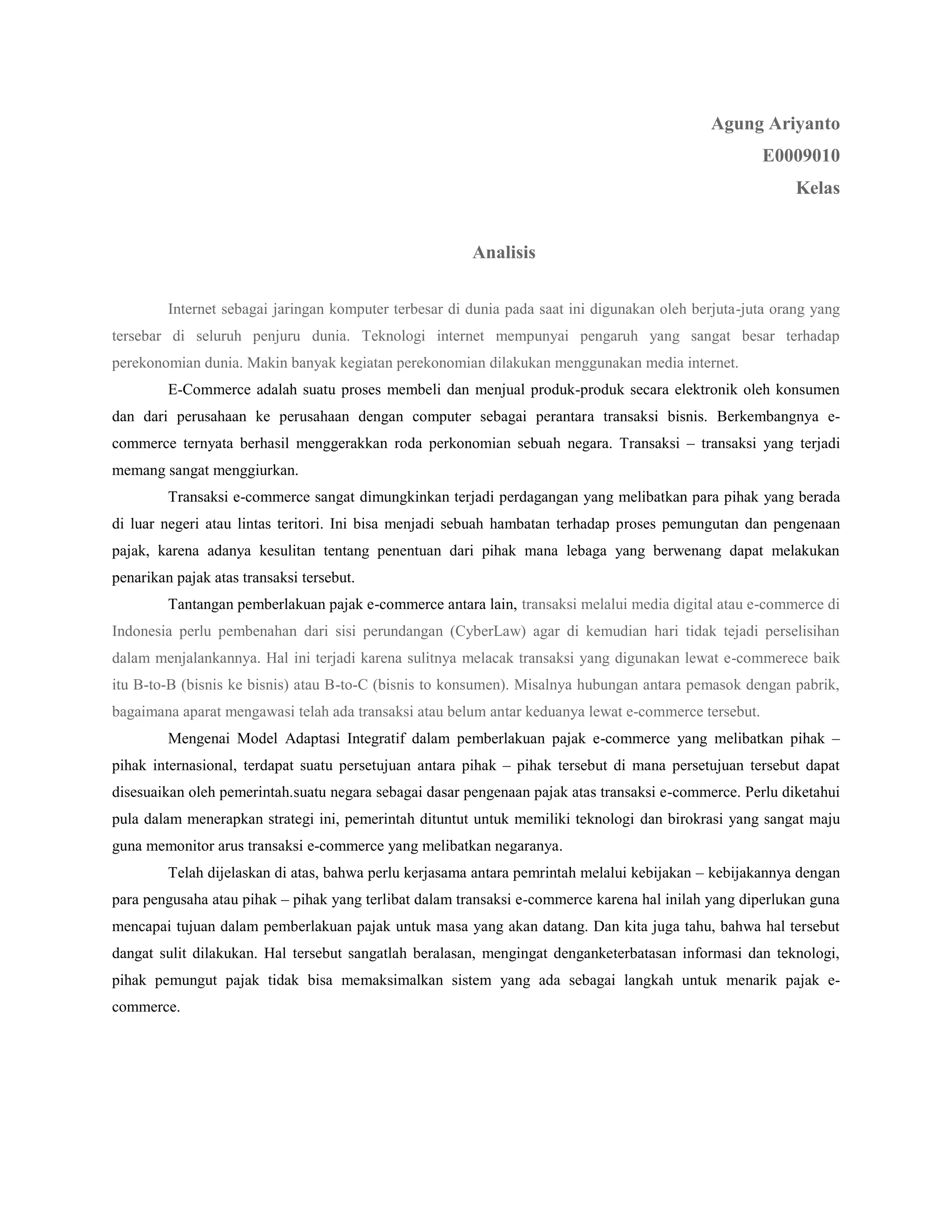 Agung Ariyanto
                                                                                                      E0009010
                                                                                                           Kelas


                                                        Analisis

         Internet sebagai jaringan komputer terbesar di dunia pada saat ini digunakan oleh berjuta-juta orang yang
tersebar di seluruh penjuru dunia. Teknologi internet mempunyai pengaruh yang sangat besar terhadap
perekonomian dunia. Makin banyak kegiatan perekonomian dilakukan menggunakan media internet.
         E-Commerce adalah suatu proses membeli dan menjual produk-produk secara elektronik oleh konsumen
dan dari perusahaan ke perusahaan dengan computer sebagai perantara transaksi bisnis. Berkembangnya e-
commerce ternyata berhasil menggerakkan roda perkonomian sebuah negara. Transaksi – transaksi yang terjadi
memang sangat menggiurkan.
         Transaksi e-commerce sangat dimungkinkan terjadi perdagangan yang melibatkan para pihak yang berada
di luar negeri atau lintas teritori. Ini bisa menjadi sebuah hambatan terhadap proses pemungutan dan pengenaan
pajak, karena adanya kesulitan tentang penentuan dari pihak mana lebaga yang berwenang dapat melakukan
penarikan pajak atas transaksi tersebut.
         Tantangan pemberlakuan pajak e-commerce antara lain, transaksi melalui media digital atau e-commerce di
Indonesia perlu pembenahan dari sisi perundangan (CyberLaw) agar di kemudian hari tidak tejadi perselisihan
dalam menjalankannya. Hal ini terjadi karena sulitnya melacak transaksi yang digunakan lewat e-commerece baik
itu B-to-B (bisnis ke bisnis) atau B-to-C (bisnis to konsumen). Misalnya hubungan antara pemasok dengan pabrik,
bagaimana aparat mengawasi telah ada transaksi atau belum antar keduanya lewat e-commerce tersebut.
         Mengenai Model Adaptasi Integratif dalam pemberlakuan pajak e-commerce yang melibatkan pihak –
pihak internasional, terdapat suatu persetujuan antara pihak – pihak tersebut di mana persetujuan tersebut dapat
disesuaikan oleh pemerintah.suatu negara sebagai dasar pengenaan pajak atas transaksi e-commerce. Perlu diketahui
pula dalam menerapkan strategi ini, pemerintah dituntut untuk memiliki teknologi dan birokrasi yang sangat maju
guna memonitor arus transaksi e-commerce yang melibatkan negaranya.
         Telah dijelaskan di atas, bahwa perlu kerjasama antara pemrintah melalui kebijakan – kebijakannya dengan
para pengusaha atau pihak – pihak yang terlibat dalam transaksi e-commerce karena hal inilah yang diperlukan guna
mencapai tujuan dalam pemberlakuan pajak untuk masa yang akan datang. Dan kita juga tahu, bahwa hal tersebut
dangat sulit dilakukan. Hal tersebut sangatlah beralasan, mengingat denganketerbatasan informasi dan teknologi,
pihak pemungut pajak tidak bisa memaksimalkan sistem yang ada sebagai langkah untuk menarik pajak e-
commerce.
 