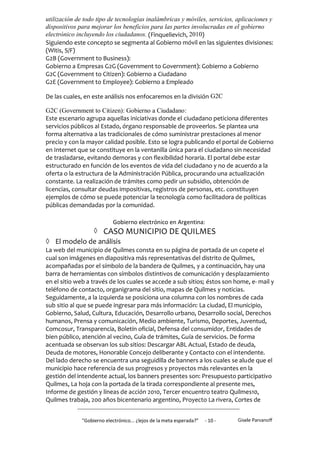 utilización de todo tipo de tecnologías inalámbricas y móviles, servicios, aplicaciones y
dispositivos para mejorar los beneficios para las partes involucradas en el gobierno
electrónico incluyendo los ciudadanos. (Finquelievich, 2010)
Siguiendo este concepto se segmenta al Gobierno móvil en las siguientes divisiones:
(Witis, S/F)
G2B (Government to Business):
Gobierno a Empresas G2G (Government to Government): Gobierno a Gobierno
G2C (Government to Citizen): Gobierno a Ciudadano
G2E (Government to Employee): Gobierno a Empleado

De las cuales, en este análisis nos enfocaremos en la división G2C

G2C (Government to Citizen): Gobierno a Ciudadano:
Este escenario agrupa aquellas iniciativas donde el ciudadano peticiona diferentes
servicios públicos al Estado, órgano responsable de proveerlos. Se plantea una
forma alternativa a las tradicionales de cómo suministrar prestaciones al menor
precio y con la mayor calidad posible. Esto se logra publicando el portal de Gobierno
en Internet que se constituye en la ventanilla única para el ciudadano sin necesidad
de trasladarse, evitando demoras y con flexibilidad horaria. El portal debe estar
estructurado en función de los eventos de vida del ciudadano y no de acuerdo a la
oferta o la estructura de la Administración Pública, procurando una actualización
constante. La realización de trámites como pedir un subsidio, obtención de
licencias, consultar deudas impositivas, registros de personas, etc. constituyen
ejemplos de cómo se puede potenciar la tecnología como facilitadora de políticas
públicas demandadas por la comunidad.

                            Gobierno electrónico en Argentina:
              CASO MUNICIPIO DE QUILMES
 El modelo de análisis
La web del municipio de Quilmes consta en su página de portada de un copete el
cual son imágenes en diapositiva más representativas del distrito de Quilmes,
acompañadas por el símbolo de la bandera de Quilmes, y a continuación, hay una
barra de herramientas con símbolos distintivos de comunicación y desplazamiento
en el sitio web a través de los cuales se accede a sub sitios; éstos son home, e- mail y
teléfono de contacto, organigrama del sitio, mapas de Quilmes y noticias.
Seguidamente, a la izquierda se posiciona una columna con los nombres de cada
sub sitio al que se puede ingresar para más información: La ciudad, El municipio,
Gobierno, Salud, Cultura, Educación, Desarrollo urbano, Desarrollo social, Derechos
humanos, Prensa y comunicación, Medio ambiente, Turismo, Deportes, Juventud,
Comcosur, Transparencia, Boletín oficial, Defensa del consumidor, Entidades de
bien público, atención al vecino, Guía de trámites, Guía de servicios. De forma
acentuada se observan los sub sitios: Descargar ABL Actual, Estado de deuda,
Deuda de motores, Honorable Concejo deliberante y Contacto con el intendente.
Del lado derecho se encuentra una seguidilla de banners a los cuales se alude que el
municipio hace referencia de sus progresos y proyectos más relevantes en la
gestión del intendente actual, los banners presentes son: Presupuesto participativo
Quilmes, La hoja con la portada de la tirada correspondiente al presente mes,
Informe de gestión y líneas de acción 2010, Tercer encuentro teatro Quilmes10,
Quilmes trabaja, 200 años bicentenario argentino, Proyecto La rivera, Cortes de


              "Gobierno electrónico... ¿lejos de la meta esperada?”   - 10 -   Gisele Parvanoff
 