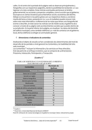 calles. En el centro de la portada de la página web se observan principalmente 5
fotografías con sus respectivos epígrafes, dando la posibilidad de tecleando ver más
ingresar a la nota completa. Estas noticias acentuadas pertenecen al ámbito
gubernamental, sus acciones y proyectos cumplidos, como la acción que el gobierno
local ejerce en ciertas iniciativas para el beneficio social y económico del distrito.
Debajo se encuentran 6 recuadros grises con sus respectivos títulos y una breve
reseña del tema a tratar, pulsando en leer nota el ciudadano puede conocer más
sobre esta nota informática. A diferencia de las notas que tienen una fotografía del
evento a describir, en éste sector las noticias son de índole social, el gobierno da a
conocer a través de su página web acontecimientos sociales que suceden dentro de
su jurisdicción. En la parte inferior de la página, se visualizan los datos del domicilio
del edificio municipal, como también teléfonos y e- mail de contacto con el gobierno
local, dichos teléfonos se dirigen al conmutador general.

      Dimensiones e indicadores de contenidos:
Analizando el objeto de estudio se han considerado dos determinantes del nivel de
desarrollo de los portales a nivel general: los Contenidos y la Usabilidad del sitio
web municipal.
Los Contenidos10 incluyen la información y los servicios en línea ofrecidos.
Este eje parte de un enfoque evolutivo, que se compone de 4 dimensiones:
Presencia, Interacción, Participación y Transacción.

                                  (Cuadro 1) 11

      TABLA DE SERVICIOS Y CONTENIDOS DEL GOBIERNO
                 ELECTRONICO DE QUILMES:
                                      Municipio de
             Contenidos
                                        Quilmes
                          Presencia o Información
              Datos de la ciudad                              SI
               Versión en ingles                              SI
              Galería fotográfica                             SI
             Servicio para turistas                           SI
                  Multimedia                                  SI
               Guía de trámites                               SI
     Fecha de última actualización noticias                   SI
                    Noticias                                  SI
           Destaque otras prácticas                           SI
             Muestra plan e-gov:                              NO
                 Plan gobierno                                SI
                    Sueldos                                   NO
                    Cargos                                    SI
     Muestra actualización de presupuesto                     SI
10
  Cuadro 1
11
  Paula Vera. Universidad Nacional de Rosario-CONICET
Panel IX: Utilización de nuevas tecnologías en el gobierno municipal. Datos: relevamiento propio




                "Gobierno electrónico... ¿lejos de la meta esperada?”   - 11 -         Gisele Parvanoff
 