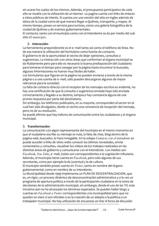 sin acarar los suelos de los mismos. Además, el presupuesto participativo de cada
año se resalta con la utilización de un banner. La pagina cuenta con links de enlaces
a sitios públicos de interés. Si cuenta con una versión del sitio en ingles además de
datos de la ciudad como de qué manera llegar a Quilmes, transporte, y mapas. Al
mismo tiempo, posee un servicio para turistas, como una galería fotográfica de la
ciudad de Quilmes y de eventos gubernamentales.
El contacto, tanto con el municipio como con el intendente se da por medio del sub
sitio El municipio.

    2. Interacción:
La herramienta preponderante es el e- mail tanto así como el teléfono de línea. No
de esa manera la utilización del formulario como fuente de contacto.
El gobierno le da la oportunidad al vecino de dejar opiniones, consultas o
sugerencias. La interacción con otras áreas que conforman al órgano municipal se
da fluidamente pero para ello es necesaria la buena predisposición del ciudadano
para tomarse el tiempo para navegar por la página hasta encontrar lo buscado,
algunas informaciones no fueron muy fáciles de hallar.
Los formularios que figuran en la página no pueden enviarse a través de la misma
página o a una cuenta de e- mail, sólo pueden descargarse algunos de mayor
relevancia para la sociedad.
La falta de contacto directo con el receptor de los mensajes escritos es evidente, no
hay una certificación de que la consulta o sugerencia enviada haya sido enviada
correctamente y llegado a su destino, tampoco hay constancia alguna de una
pronta respuesta por parte del destinatario.
Sin embargo, los teléfonos publicados, en su mayoría, corresponden al sector en el
cual han sido divulgados, dando al vecino una constancia de recepción del mensaje,
pero no de su resolución.
Se puede afirmar que hay indicios de comunicación entre los ciudadanos y el órgano
municipal.

3. Transformación:
La comunicación con algún representante del municipio en el mismo momento en
que el ciudadano escribe su mensaje es nula, la falta de chat, blog dentro de la
pagina web, buscador, lo hace innegable. En la solapa Contacto con el intendente se
puede acceder a links de sitios webs conocer las últimas novedades, enviar
comentarios y consultas, visualizar los videos de los trabajos realizados en las
distintas áreas de gobierno y comunicarse con el intendente. Los medios son
Facebook, You Tube, e- mail, todos son correspondientes a la Legislación tributaria.
Además, el municipio tiene cuenta en Facebook, pero sólo algunas de sus
secretarias, como por ejemplo la de juventud y la de cultura.
El municipio también posee cuenta en Twiter, tanto en nombre del órgano
gubernamental, como en nombre de su intendente.
La Municipalidad desde 1999 implementa un PLAN DE DESCENTRALIZACION, que
es, en rigor, un proceso dinámico de desconcentración administrativa y a la vez un
programa de apertura política a través de la participación ciudadana en la toma de
decisiones de la administración municipal, sin embargo, desde el uso de las TIC esta
iniciativa aún no ha alcanzado los términos esperados. Se pueden hallar blogs y
cuentas en Facebook y Twiter correspondientes a la municipalidad pero que no
quedan en claro si son oficiales o es la creación de un adepto a la política o un
trabajador municipal. No hay utilización de encuestas on line ni foros de discusión

             "Gobierno electrónico... ¿lejos de la meta esperada?”   - 13 -   Gisele Parvanoff
 