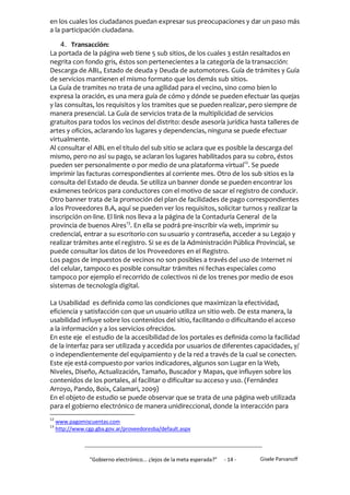en los cuales los ciudadanos puedan expresar sus preocupaciones y dar un paso más
a la participación ciudadana.

    4. Transacción:
La portada de la página web tiene 5 sub sitios, de los cuales 3 están resaltados en
negrita con fondo gris, éstos son pertenecientes a la categoría de la transacción:
Descarga de ABL, Estado de deuda y Deuda de automotores. Guía de trámites y Guía
de servicios mantienen el mismo formato que los demás sub sitios.
La Guía de tramites no trata de una agilidad para el vecino, sino como bien lo
expresa la oración, es una mera guía de cómo y dónde se pueden efectuar las quejas
y las consultas, los requisitos y los tramites que se pueden realizar, pero siempre de
manera presencial. La Guía de servicios trata de la multiplicidad de servicios
gratuitos para todos los vecinos del distrito: desde asesoría jurídica hasta talleres de
artes y oficios, aclarando los lugares y dependencias, ninguna se puede efectuar
virtualmente.
Al consultar el ABL en el título del sub sitio se aclara que es posible la descarga del
mismo, pero no así su pago, se aclaran los lugares habilitados para su cobro, éstos
pueden ser personalmente o por medio de una plataforma virtual12. Se puede
imprimir las facturas correspondientes al corriente mes. Otro de los sub sitios es la
consulta del Estado de deuda. Se utiliza un banner donde se pueden encontrar los
exámenes teóricos para conductores con el motivo de sacar el registro de conducir.
Otro banner trata de la promoción del plan de facilidades de pago correspondientes
a los Proveedores B.A, aquí se pueden ver los requisitos, solicitar turnos y realizar la
inscripción on-line. El link nos lleva a la página de la Contaduría General de la
provincia de buenos Aires13. En ella se podrá pre-inscribir vía web, imprimir su
credencial, entrar a su escritorio con su usuario y contraseña, acceder a su Legajo y
realizar trámites ante el registro. Si se es de la Administración Pública Provincial, se
puede consultar los datos de los Proveedores en el Registro.
Los pagos de impuestos de vecinos no son posibles a través del uso de Internet ni
del celular, tampoco es posible consultar trámites ni fechas especiales como
tampoco por ejemplo el recorrido de colectivos ni de los trenes por medio de esos
sistemas de tecnología digital.

La Usabilidad es definida como las condiciones que maximizan la efectividad,
eficiencia y satisfacción con que un usuario utiliza un sitio web. De esta manera, la
usabilidad influye sobre los contenidos del sitio, facilitando o dificultando el acceso
a la información y a los servicios ofrecidos.
En este eje el estudio de la accesibilidad de los portales es definida como la facilidad
de la interfaz para ser utilizada y accedida por usuarios de diferentes capacidades, y/
o independientemente del equipamiento y de la red a través de la cual se conecten.
Este eje está compuesto por varios indicadores, algunos son Lugar en la Web,
Niveles, Diseño, Actualización, Tamaño, Buscador y Mapas, que influyen sobre los
contenidos de los portales, al facilitar o dificultar su acceso y uso. (Fernández
Arroyo, Pando, Boix, Calamari, 2009)
En el objeto de estudio se puede observar que se trata de una página web utilizada
para el gobierno electrónico de manera unidireccional, donde la interacción para
12
     www.pagomiscuentas.com
13
     http://www.cgp.gba.gov.ar/proveedoresba/default.aspx




                  "Gobierno electrónico... ¿lejos de la meta esperada?”   - 14 -   Gisele Parvanoff
 