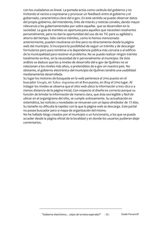 con los ciudadanos es lineal. La portada actúa como carátula del gobierno y no
invitando al vecino a expresarse y provocar un feedback entre el gobierno y el
gobernado, característica clave del e-gov. En este sentido se puede observar datos
del propio gobierno, del intendente, links de interés y noticias zonales, dando mayor
relevancia a las gubernamentales por sobre aquellas que se desarrollan en la
sociedad. La guía de tramites es oportuna para aquellos que necesiten resolverlos
personalmente, pero no dan la oportunidad del uso de las TIC para su agilidad y
ahorro del tiempo. Sólo ciertos trámites, como lo hemos mencionado
anteriormente, pueden resolverse on-line pero no directamente desde la página
web del municipio. Si incorpora la posibilidad de seguir un trámite y de descargar
formularios pero para remitirse a la dependencia pública más cercana o al edificio
de la municipalidad para resolver el problema. No se puede realizar ningún trámite
totalmente on-line, sin la necesidad de ir personalmente al municipio. De éste
análisis se deduce que los 4 niveles de desarrollo del e-gov de Quilmes no se
relacionan a los niveles más altos, o pretendidos de e-gov en nuestro país. No
obstante, el gobierno electrónico del municipio de Quilmes tendría una usabilidad
medianamente desarrollada.
Su lugar los motores de búsqueda en la web pertenece al 7mo puesto en el
buscador Google, en Yahoo Argentina en el 8vo puesto, en Bing el 7mo lugar. Al
indagar los niveles se observa que el sitio web ubica la información a tres clics o a
menos distancia de la página inicial, Con respecto al diseño es correcto porque su
función de brindar la información de manera clara, que ésta sea legible y fácil de
ubicar en el organigrama del sitio, se cumple exitosamente. Su actualización es
sistemática, las noticias y novedades se renuevan con un lapso alrededor de 15 días.
Su tamaño no dificulta la rapidez con la que la página web se descarga. Este portal
no posee buscador pero si mapa de organización del mismo.
No he hallado blogs creados por el municipio o un funcionario, a los que se pueda
acceder desde la página oficial de la localidad y en donde los usuarios pudieran dejar
comentarios.




             "Gobierno electrónico... ¿lejos de la meta esperada?”   - 15 -   Gisele Parvanoff
 
