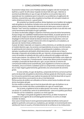  CONCLUSIONES GENERALES:

El presente trabajo tiene como finalidad analizar la página web del municipio de
Quilmes y a partir de allí evaluar el grado de desarrollo del e-gov. Además se
acentúa la problemática en que el e-gov de Quilmes se encuentra lejos de lo
esperado por los ciudadanos para la solución a sus problemas y la agilización de
trámites, característica que ubica al gobierno local lejos del concepto tratado en
Latino América en torno al e- government.
        Mi cometido fue intentar justificar dichas hipótesis con el análisis de la página
web del gobierno de Quilmes tomada como una de las herramientas propias del
gobierno electrónico, además del relevamiento de datos para conocer cuál es la
relación “real “entre los ciudadanos y la importancia que le dan al uso del sitio web
como herramienta del Estado al e-gov quilmeño.
Los datos recolectados obligan a repensar el formato actual de dicha herramienta.
Aunque tenga una usabilidad medianamente desarrollada, se puede apreciar en el
análisis de las etapas de desarrollo del gobierno electrónico que al momento de
desplegar la información desde las básicas hasta las más importantes como ser
aquellas que otorgan una gran interacción entre el organismo y el ciudadano, se
ejecutan de manera lineal, unidireccional.
A pesar de haber mejorado con respecto a años anteriores, en sentido de acercarse
al modelo ideal de e-gov, las acciones correspondientes al acceso a la información,
la optimización de la atención al público y la participación ciudadana, como por
ejemplo, la publicación del boletín oficial electrónico, la edición de La Hoja, la
descarga e impresión de la boleta de ABL por Internet y el presupuesto participativo
como así también el rediseño del sitio web; la utilización de la página web tiene
mucho para mejorar. No utilizan al 100 % la herramienta del Estado como objeto de
Interacción, Transacción y Transformación, siendo éste último punto el estadio más
complejo y avanzado de desarrollo de e- gov, ya que trata de un entorno de
comunicación bidireccional autentificada, pues el gobierno se forma no solo por
mandatos, sino es el mismo ciudadano quien se compromete e interactúa en post
de un mejor órgano gubernamental, generando una comunicación de extremo
grado.
        En este sentido, el e-gov de Quilmes, comprende de forma correcta la primer
parte de desarrollo del gobierno electrónico, llámese grado de Información, aunque
los tres puntos posteriores que explican las pautas de nivel de desarrollo en que el
gobierno electrónico se encuentra es de un nivel elemental.
Dichos puntos de análisis son utilizados en forma común hacia el análisis del resto
de los municipios del país.
De éste análisis se deduce que el nivel de desarrollo del e-gov de Quilmes no se
relaciona a los niveles más altos o pretendidos de e-gov en nuestro país.
        Por lo tanto, el gobierno local se debe ajustar a las nuevas estructuras que el
uso de las TIC condicionan, tanto en la administración como en la política para llevar
la relación con los ciudadanos- usuarios a un nivel superior.
         Para llegar a ese grado de gobierno electrónico, se debe incorporar al
ciudadano como agente de la actividad gubernamental y no como un simple
recibidor de datos.
Esta nueva mirada hacia el vecino generará potenciales beneficios tanto para el
gobierno quilmeño como para sus ciudadanos, por ejemplo: la incrementación de la
satisfacción hacia el usuario, el fortalecimiento de la confianza en las instituciones


              "Gobierno electrónico... ¿lejos de la meta esperada?”   - 16 -   Gisele Parvanoff
 
