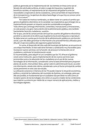 públicas generada por la implementación de los trámites en línea como son el
llenado de solicitudes jurídicas, el cobro o pago de impuestos, la gestión de
beneficios sociales, el mejoramiento de las respuestas del gobierno ante las
necesidades y expectativas de los ciudadanos, como así también el mejoramiento
de la transparencia y la apertura de datos hasta llegar a lo que hoy se conoce como
Open Government14.
        Por todos los motivos nombrados, se deben tener en cuenta el cambio que
genera el gobierno electrónico en la sociedad. Las expectativas que emergen de su
implementación poseen un impacto social de considerable envergadura.
Toda oferta que contenga información, contenidos, transacciones o innovaciones,
no solo poseen una gran marca dentro de la administración pública, sino también
fuertemente hacia los ciudadanos- usuarios.
Por lo que, una de las consecuencias será que los usuarios del gobierno electrónico
pondrán su atención en la oferta que el gobierno local esté dispuesto a reproducir.
Se debe tener en cuenta que la función de la administración pública es una función
social, y por ello debe garantizar la información y los procedimientos utilizados para
difundir el ejercicio público del organismo gubernamental.
        En suma, el desarrollo del sitio web del municipio de Quilmes se encuentra en
una etapa intermedia. El sitio web tiene formato y condiciones muy favorables para
incorporar nuevos servicios con la función de provocar la interacción con el
ciudadano y estimular la transformación social.
Es recomendable, para adquirir el uso completo que las TIC ofrecen al gobierno
zonal como institución, que la implementación de los nuevos servicios sean
promovidos junto a la educación de los ciudadanos en el uso de las nuevas
tecnologías de la información, considerado como la base primordial para proponer
planes de acción, intercambiar ideas, opinar sobre la administración local y acceder
a la información, siendo éste último considerado como el factor principal de cambio
social pertinente en este caso de estudio.
La utilización extensiva e intensiva de las TIC puede mejorar la situación económica,
política y social de los habitantes del municipio de Quilmes, sin embargo, para que
ello sea posible, es fundamental que el ciudadano sea percibido no sólo como un
receptor pasivo de las tecnologías sino cómo un usuario-creador de las condiciones
que mejoren su entorno por medio de un mayor número de aplicaciones, medios y
tecnologías digitales.




14
     Open Government: Gobierno Abierto, Cesar Calderón y Sebastián Lorenzo, (2010), Algón editores.


                  "Gobierno electrónico... ¿lejos de la meta esperada?”   - 17 -       Gisele Parvanoff
 