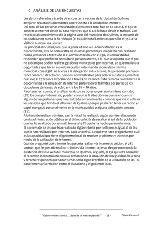  ANÁLISIS DE LAS ENCUESTAS

Los datos relevados a través de encuestas a vecinos de la ciudad de Quilmes
arrojaron resultados alarmantes con respecto a la utilidad de Internet .
Del total de las personas encuestadas (la muestra total fue de 60 casos), el 65% se
conecta a Internet desde su casa mientras que el 22% lo hace desde el trabajo. Con
respecto al conocimiento de la página web del municipio de Quilmes, la mayoría de
los ciudadanos nunca la ha visitado (el 60% del total), mientas que sólo el 33% la ha
visitado aunque sea una vez.
La principal dificultad para que la gente utilice la e -administración es la
desconfianza, ésta se demuestra en los altos porcentajes en que no han realizado
nunca gestiones a través de la e- administración, con el 23%, los encuestados
responden que prefieren consultarlo personalmente, a lo que se adjunta que el 30%
no sabían que podían realizar gestiones municipales por Internet. Lo que me lleva a
peguntarles que hacen cuando necesitan información sobre algún trámite
municipal, con el 38% se acerca a la delegación más cercana, las personas prefieren
tener contacto directo con personal administrativo para aclarar sus dudas, mientras
que solo el 27 % busca información a través de Internet. Ésto remarca nuevamente la
desconfianza a la utilización de Internet para resolver trámites por parte de los
ciudadanos del rango de edad entre los 18 y 30 años.
Para tener en cuenta, al analizar los datos se observa que son la misma cantidad
(8%) los que por Internet no pueden consultar la situación en que se encuentra
alguna de las gestiones que han realizado anteriormente como los que no lo utilizan
los servicios que brinda el sitio web de Quilmes porque prefieren tener un recibo en
papel otorgado personalmente en la municipalidad o alguna delegación cercana
(8%).
A la hora de realizar trámites, casi la mitad ha realizado algún trámite relacionado
con la administración pública en el último año. Es de resaltar el 10% de la población
que los ha realizado por e- mail, frente al 48% que lo ha hecho personalmente.
El porcentaje de los que han realizado algún trámite por teléfono es igual al de los
que lo han realizado por Internet, cada uno el 5%. Lo que me hace preguntarme cuál
es la capacidad que tiene el gobierno local de resolver problemas y trámites por
medio de la utilización de Internet.
Cuando pregunté qué trámites les gustaría realizar vía Internet o celular, el 28%
sostuvo que le gustaría realizar trámites vía Internet, a pesar de que no conocía la
existencia del sitio web del municipio de Quilmes, seguido, el 23% quisiera consultar
el recorrido del patrullero policial, remarcando la situación de inseguridad en la zona
y tercero responden que sacar turnos sería algo favorable de la utilización de las TIC
para fomentar la relación entre el ciudadano y el gobierno local.




             "Gobierno electrónico... ¿lejos de la meta esperada?”   - 18 -   Gisele Parvanoff
 