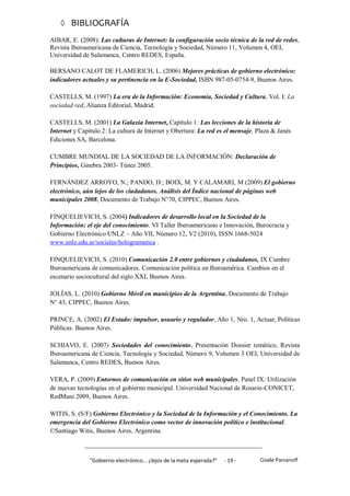  BIBLIOGRAFÍA
AIBAR, E. (2008): Las culturas de Internet: la configuración socio técnica de la red de redes,
Revista Iberoamericana de Ciencia, Tecnología y Sociedad, Número 11, Volumen 4, OEI,
Universidad de Salamanca, Centro REDES, España.

BERSANO CALOT DE FLAMERICH, L. (2006) Mejores prácticas de gobierno electrónico:
indicadores actuales y su pertinencia en la E-Sociedad, ISBN 987-05-0754-9, Buenos Aires.

CASTELLS, M. (1997) La era de la Información: Economía, Sociedad y Cultura, Vol. I: La
sociedad red, Alianza Editorial, Madrid.

CASTELLS, M. (2001) La Galaxia Internet, Capítulo 1: Las lecciones de la historia de
Internet y Capítulo 2: La cultura de Internet y Obertura: La red es el mensaje, Plaza & Janés
Ediciones SA, Barcelona.

CUMBRE MUNDIAL DE LA SOCIEDAD DE LA INFORMACIÓN: Declaración de
Principios, Ginebra 2003- Túnez 2005.

FERNÁNDEZ ARROYO, N.; PANDO, D.; BOIX, M. Y CALAMARI, M (2009) El gobierno
electrónico, aún lejos de los ciudadanos. Análisis del Índice nacional de páginas web
municipales 2008, Documento de Trabajo N°70, CIPPEC, Buenos Aires.

FINQUELIEVICH, S. (2004) Indicadores de desarrollo local en la Sociedad de la
Información: el eje del conocimiento. VI Taller Iberoamericano e Innovación, Burocracia y
Gobierno Electrónico UNLZ – Año VII, Número 12, V2 (2010), ISSN 1668-5024
www.unlz.edu.ar/sociales/hologramatica .

FINQUELIEVICH, S. (2010) Comunicación 2.0 entre gobiernos y ciudadanos, IX Cumbre
Iberoamericana de comunicadores. Comunicación política en Iberoamérica. Cambios en el
escenario sociocultural del siglo XXI, Buenos Aires.

JOLÍAS, L. (2010) Gobierno Móvil en municipios de la Argentina, Documento de Trabajo
N° 43, CIPPEC, Buenos Aires.

PRINCE, A. (2002) El Estado: impulsor, usuario y regulador, Año 1, Nro. 1, Actuar, Políticas
Públicas. Buenos Aires.

SCHIAVO, E. (2007) Sociedades del conocimiento, Presentación Dossier temático, Revista
Iberoamericana de Ciencia, Tecnología y Sociedad, Número 9, Volumen 3 OEI, Universidad de
Salamanca, Centro REDES, Buenos Aires.

VERA, P. (2009) Entornos de comunicación en sitios web municipales, Panel IX: Utilización
de nuevas tecnologías en el gobierno municipal. Universidad Nacional de Rosario-CONICET,
RedMuni 2009, Buenos Aires.

WITIS, S. (S/F) Gobierno Electrónico y la Sociedad de la Información y el Conocimiento. La
emergencia del Gobierno Electrónico como vector de innovación político e institucional,
©Santiago Witis, Buenos Aires, Argentina.



               "Gobierno electrónico... ¿lejos de la meta esperada?”   - 19 -    Gisele Parvanoff
 