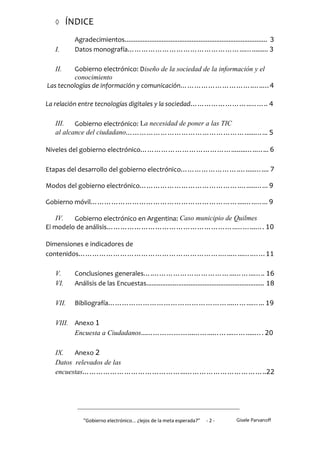      ÍNDICE
          Agradecimientos................................................................................. 3
  I.      Datos monografía…………………………………………...…......... 3

  II.    Gobierno electrónico: Diseño de la sociedad de la información y el
         conocimiento
Las tecnologías de información y comunicación………………………….…..…4

La relación entre tecnologías digitales y la sociedad……………………..…….. 4

  III.   Gobierno electrónico: La necesidad de poner a las TIC
  al alcance del ciudadano……………………………………………......…... 5

Niveles del gobierno electrónico…………………………………........…..…... 6

Etapas del desarrollo del gobierno electrónico…………………….….....….... 7

Modos del gobierno electrónico…………………………………….….....…... 9

Gobierno móvil………………………………………………………....…..…... 9

    IV.  Gobierno electrónico en Argentina: Caso municipio de Quilmes
El modelo de análisis………………………………………………..……...…. 10

Dimensiones e indicadores de
contenidos…………………………………………………….…..…...….……11

  V.      Conclusiones generales….……………………………...……...….. 16
  VI.     Análisis de las Encuestas................................................................... 18

  VII.    Bibliografía……………………………………………...……...…... 19

  VIII. Anexo 1
        Encuesta a Ciudadanos...………………...……...……...…….....…. 20

  IX.   Anexo 2
  Datos relevados de las
  encuestas……………………………………...……………………………..22




              "Gobierno electrónico... ¿lejos de la meta esperada?”       -2-            Gisele Parvanoff
 