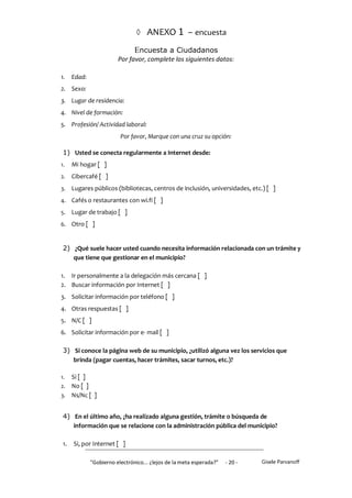  ANEXO 1 – encuesta

                               Encuesta a Ciudadanos
                         Por favor, complete los siguientes datos:

1.    Edad:
2. Sexo:
3. Lugar de residencia:
4. Nivel de formación:
5. Profesión/ Actividad laboral:
                          Por favor, Marque con una cruz su opción:

 1) Usted se conecta regularmente a Internet desde:
1.    Mi hogar [ ]
2.    Cibercafé [ ]
3.    Lugares públicos (bibliotecas, centros de inclusión, universidades, etc.) [ ]
4.    Cafés o restaurantes con wi.fi [ ]
5.    Lugar de trabajo [ ]
6. Otro [ ]



 2) ¿Qué suele hacer usted cuando necesita información relacionada con un trámite y
    que tiene que gestionar en el municipio?

1. Ir personalmente a la delegación más cercana [ ]
2. Buscar información por Internet [ ]
3. Solicitar información por teléfono [ ]
4. Otras respuestas [ ]
5. N/C [ ]
6. Solicitar información por e- mail [ ]

 3) Si conoce la página web de su municipio, ¿utilizó alguna vez los servicios que
    brinda (pagar cuentas, hacer trámites, sacar turnos, etc.)?

1. Si [ ]
2. No [ ]
3. Ns/Nc [ ]


 4) En el último año, ¿ha realizado alguna gestión, trámite o búsqueda de
    información que se relacione con la administración pública del municipio?

 1.   Si, por Internet [ ]

              "Gobierno electrónico... ¿lejos de la meta esperada?”   - 20 -   Gisele Parvanoff
 