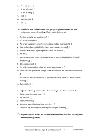 2. Si, en persona [ ]
 3. Si, por teléfono [ ]
 4. Si, por e- mail [ ]
 5. No [ ]
 6. No recuerda [ ]
 7. N/C [ ]


 5) ¿Podría decirme cual es la razón principal por la que NO ha realizado nunca
    gestiones de la administración pública a través de Internet?

1.   Prefiero consultar personalmente [ ]
2. No se manejar Internet [ ]
3. No tengo acceso a Internet (no tengo computadora o conexión) [ ]
4. Desconfío de la seguridad de los datos personales en Internet [ ]
5. Prefiero tener copia impresa y sellada de los documentos [ ]
6. N/S N/C [ ]
7. Los requisitos para hacer tramites por Internet son complicados (identificación
     electrónica) [ ]
8. Otras respuestas [ ]
9. No sabía que se podían realizar las gestiones por Internet [ ]
10. La información que dan las delegaciones del municipio por Internet es insuficiente [
     ]
11. Por Internet no puedo consultar la situación en que se encuentra la gestión que
     realizo [ ]
12. Si, las realizo [ ]


 6) ¿Qué trámites le gustaría realizar de su municipio vía Internet o celular?
1.   Pagar impuestos municipales [ ]
2.   Sacar turnos [ ]
3.   Realizar trámites [ ]
4.   Consultar recorrido y horario de colectivos [ ]
5.   Consultar el patrullero policial encargado de vigilar su zona [ ]


 7) Según su opinión ¿Cuáles son los principales beneficios de utilizar tecnologías en
     el municipio de Quilmes?




            "Gobierno electrónico... ¿lejos de la meta esperada?”   - 21 -   Gisele Parvanoff
 