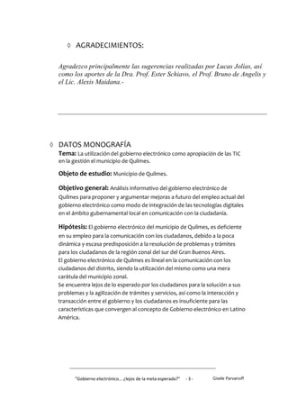  AGRADECIMIENTOS:


   Agradezco principalmente las sugerencias realizadas por Lucas Jolías, así
   como los aportes de la Dra. Prof. Ester Schiavo, el Prof. Bruno de Angelis y
   el Lic. Alexis Maidana.-




 DATOS MONOGRAFÍA
  Tema: La utilización del gobierno electrónico como apropiación de las TIC
   en la gestión el municipio de Quilmes.

   Objeto de estudio: Municipio de Quilmes.

   Objetivo general: Análisis informativo del gobierno electrónico de
   Quilmes para proponer y argumentar mejoras a futuro del empleo actual del
   gobierno electrónico como modo de integración de las tecnologías digitales
   en el ámbito gubernamental local en comunicación con la ciudadanía.

   Hipótesis: El gobierno electrónico del municipio de Quilmes, es deficiente
   en su empleo para la comunicación con los ciudadanos, debido a la poca
   dinámica y escasa predisposición a la resolución de problemas y trámites
   para los ciudadanos de la región zonal del sur del Gran Buenos Aires.
   El gobierno electrónico de Quilmes es lineal en la comunicación con los
   ciudadanos del distrito, siendo la utilización del mismo como una mera
   carátula del municipio zonal.
   Se encuentra lejos de lo esperado por los ciudadanos para la solución a sus
   problemas y la agilización de trámites y servicios, así como la interacción y
   transacción entre el gobierno y los ciudadanos es insuficiente para las
   características que convergen al concepto de Gobierno electrónico en Latino
   América.




         "Gobierno electrónico... ¿lejos de la meta esperada?”   -3-   Gisele Parvanoff
 