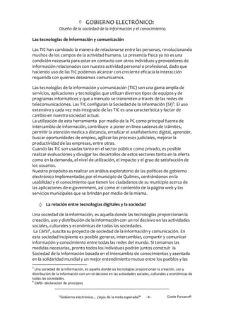  GOBIERNO ELECTRÓNICO:
                 Diseño de la sociedad de la información y el conocimiento.

Las tecnologías de información y comunicación

Las TIC han cambiado la manera de relacionarse entre las personas, revolucionando
muchos de los campos de la actividad humana. La presencia física ya no es una
condición necesaria para estar en contacto con otros individuos y proveedores de
información relacionados con nuestra actividad personal o profesional, dado que
haciendo uso de las TIC podemos alcanzar con creciente eficacia la interacción
requerida con quienes deseamos comunicarnos.

Las tecnologías de la información y comunicación (TIC) son una gama amplia de
servicios, aplicaciones y tecnologías que utilizan diversos tipos de equipos y de
programas informáticos y que a menudo se transmiten a través de las redes de
telecomunicaciones. Las TIC configuran la Sociedad de la información (SI)3. El uso
extensivo y cada vez más integrado de las TIC es una característica y factor de
cambio en nuestra sociedad actual.
La utilización de esta herramienta por medio de la PC como principal fuente de
intercambio de información, contribuye a poner en línea cadenas de trámites,
permitir la atención medica a distancia, erradicar el analfabetismo digital, aprender,
buscar oportunidades de empleo, agilizar los procesos judiciales, mejorar la
productividad de las empresas, entre otras.
Cuando las TIC son usadas tanto en el sector público como privado, es posible
realizar evaluaciones y divulgar los desarrollos de estos sectores tanto en la oferta
como en la demanda, el nivel de utilización, el impacto y el grao de satisfacción de
los usuarios.
Nuestro propósito es realizar un análisis exploratorio de las políticas de gobierno
electrónico implementadas por el municipio de Quilmes, centrándonos en la
usabilidad y el conocimiento que tienen los ciudadanos de su municipio acerca de
las aplicaciones de e-government, así como el contenido de la página web y los
servicios municipales que se brindan por medio de la misma.

     La relación entre tecnologías digitales y la sociedad
Una sociedad de la información, es aquella donde las tecnologías proporcionan la
creación, uso y distribución de la información con un rol decisivo en las actividades
sociales, culturales y económicas de todas las sociedades.
 La CMSI4, suscita su proyecto de sociedad de la información y comunicación. En
esta sociedad incipiente es posible generar, intercambiar, compartir y comunicar
información y conocimiento entre todas las redes del mundo. Si tomamos las
medidas necesarias, pronto todos los individuos podrán juntos construir la
Sociedad de la Información basada en el intercambio de conocimientos y asentada
en la solidaridad mundial y un mejor entendimiento mutuo entre los pueblos y las
3
  Una sociedad de la información, es aquella donde las tecnologías proporcionan la creación, uso y
distribución de la información con un rol decisivo en las actividades sociales, culturales y económicas de
todas las sociedades.
4
  CMSI- declaración de principios


                 "Gobierno electrónico... ¿lejos de la meta esperada?”     -4-           Gisele Parvanoff
 