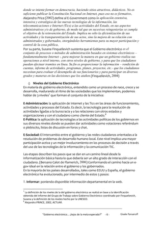 donde se intente formar en democracia, haciendo sitios atractivos, didácticos. No es
suficiente publicar la Constitución Nacional en Internet, pues eso no es formativo.
Alejandro Price (2002) define al E-Government como la aplicación extensiva,
intensiva y estratégica de las nuevas tecnologías de la información, las
telecomunicaciones e Internet (Tics) a las actividades del Estado, en sus aspectos
administrativos y/o de gobierno, de modo tal que en sucesivas reingenierías se cumpla
el objetivo de la reinvención del Estado. Implica no sólo la eficientización de sus
actividades y la transparentización de sus actos, sino la mejora de su relación con
administrados y gobernados, otorgándoles herramientas para su mayor participación y
control de la cosa pública.
Por su parte, Susana Finquelievich sustenta que el Gobierno electrónico es el
conjunto de procesos o métodos de administración basados en sistemas electrónicos –
fundamentalmente Internet -, para mejorar la manera en que un gobierno realiza sus
operaciones a nivel interno, con otros niveles de gobierno, y para que los ciudadanos
puedan efectuar tramites en línea. Su fin es proporcionar la información – rendición de
cuentas, informe de actividades, programas, planes, proyectos, etc.- que los ciudadanos
necesitan para evaluar el desempeño de sus funcionarios y para participar en diversos
grados y maneras en las decisiones que los atañen.(Finquelievich, 2004)

     Niveles del Gobierno Electrónico
En materia de gobierno electrónico, entendido como un proceso de nace, crece y se
desarrolla, madurando al ritmo de las sociedades que los implementan, podemos
hablar de 3 niveles7 que forman el conjunto de la iniciativa:

E-Administración: la aplicación de Internet y las Tics en las áreas de funcionamiento,
actividades y procesos del Estado. Es decir, la tecnología para la resolución de
actividades ligadas a la burocracia y a las relaciones con otros estados y
organizaciones y con el ciudadano como cliente del Estado.8
E-Política: la aplicación de tecnologías a las actividades políticas de los gobiernos en
sus diversos niveles donde se pueden dar actividades como votaciones referéndum
o plebiscito, listas de discusión en foros y chat.

E-Sociedad: El intercambio entre el gobierno y las redes ciudadanos orientadas a la
resolución de problemas de desarrollo humano local. Este nivel implica una mayor
participación activa y un mejor involucramiento en los procesos de decisión a través
del uso de las tecnologías de la información y la comunicación TIC.

Las etapas describen los pasos que se dan en un camino lineal desde la
informatización básica hasta lo que debería ser un alto grado de interacción con el
ciudadano. (Bersano Calot de Flamerich, 2006) Conformando el camino hacia un e-
gov ideal en la relación entre el gobierno y los gobernados.
En la mayoría de los países desarrollados, tales como EEUU y España, el gobierno
electrónico ha evolucionado, por intermedio de estos 5 pasos:

1. Informar: poniendo disponible información departamental en la web.

7
  La definición de los niveles de la del gobierno electrónico se realizó en base a la identificación
obtenida del Informe del Grupo de Trabajo sobre Gobierno Electrónico coordinado por Finquelievich,
Susana y la definición de los niveles hecho por la UNESCO.
8
  Alejandro PRINCE, 2002, ACTUAR.



                 "Gobierno electrónico... ¿lejos de la meta esperada?”   -6-          Gisele Parvanoff
 