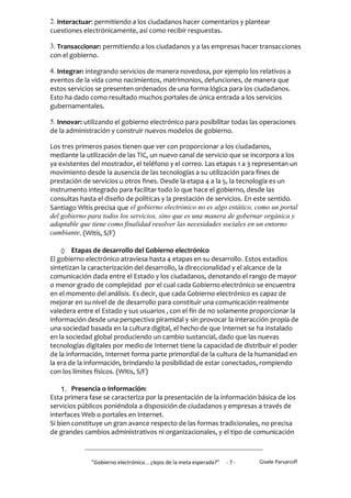 2. Interactuar: permitiendo a los ciudadanos hacer comentarios y plantear
cuestiones electrónicamente, así como recibir respuestas.

3. Transaccionar: permitiendo a los ciudadanos y a las empresas hacer transacciones
con el gobierno.

4. Integrar: integrando servicios de manera novedosa, por ejemplo los relativos a
eventos de la vida como nacimientos, matrimonios, defunciones, de manera que
estos servicios se presenten ordenados de una forma lógica para los ciudadanos.
Esto ha dado como resultado muchos portales de única entrada a los servicios
gubernamentales.

5. Innovar: utilizando el gobierno electrónico para posibilitar todas las operaciones
de la administración y construir nuevos modelos de gobierno.

Los tres primeros pasos tienen que ver con proporcionar a los ciudadanos,
mediante la utilización de las TIC, un nuevo canal de servicio que se incorpora a los
ya existentes del mostrador, el teléfono y el correo. Las etapas 1 a 3 representan un
movimiento desde la ausencia de las tecnologías a su utilización para fines de
prestación de servicios u otros fines. Desde la etapa 4 a la 5, la tecnología es un
instrumento integrado para facilitar todo lo que hace el gobierno, desde las
consultas hasta el diseño de políticas y la prestación de servicios. En este sentido,
Santiago Witis precisa que el gobierno electrónico no es algo estático, como un portal
del gobierno para todos los servicios, sino que es una manera de gobernar orgánica y
adaptable que tiene como finalidad resolver las necesidades sociales en un entorno
cambiante. (Witis, S/F)

    Etapas de desarrollo del Gobierno electrónico
El gobierno electrónico atraviesa hasta 4 etapas en su desarrollo. Estos estadios
sintetizan la caracterización del desarrollo, la direccionalidad y el alcance de la
comunicación dada entre el Estado y los ciudadanos, denotando el rango de mayor
o menor grado de complejidad por el cual cada Gobierno electrónico se encuentra
en el momento del análisis. Es decir, que cada Gobierno electrónico es capaz de
mejorar en su nivel de de desarrollo para constituir una comunicación realmente
valedera entre el Estado y sus usuarios , con el fin de no solamente proporcionar la
información desde una perspectiva piramidal y sin provocar la interacción propia de
una sociedad basada en la cultura digital, el hecho de que Internet se ha instalado
en la sociedad global produciendo un cambio sustancial, dado que las nuevas
tecnologías digitales por medio de Internet tiene la capacidad de distribuir el poder
de la información, Internet forma parte primordial de la cultura de la humanidad en
la era de la información, brindando la posibilidad de estar conectados, rompiendo
con los límites físicos. (Witis, S/F)

    1. Presencia o Información:
Esta primera fase se caracteriza por la presentación de la información básica de los
servicios públicos poniéndola a disposición de ciudadanos y empresas a través de
interfaces Web o portales en Internet.
Si bien constituye un gran avance respecto de las formas tradicionales, no precisa
de grandes cambios administrativos ni organizacionales, y el tipo de comunicación



              "Gobierno electrónico... ¿lejos de la meta esperada?”   -7-   Gisele Parvanoff
 