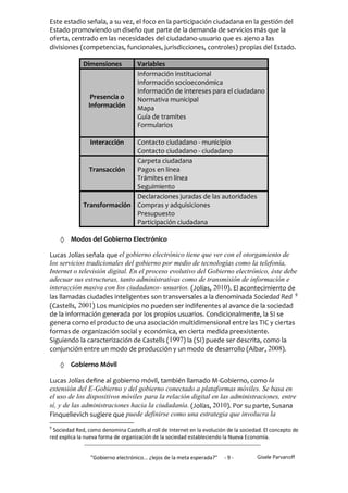 Este estadio señala, a su vez, el foco en la participación ciudadana en la gestión del
Estado promoviendo un diseño que parte de la demanda de servicios más que la
oferta, centrado en las necesidades del ciudadano-usuario que es ajeno a las
divisiones (competencias, funcionales, jurisdicciones, controles) propias del Estado.

              Dimensiones           Variables
                                    Información institucional
                                    Información socioeconómica
                                    Información de intereses para el ciudadano
                 Presencia o        Normativa municipal
                Información         Mapa
                                    Guía de tramites
                                    Formularios

                Interacción  Contacto ciudadano - municipio
                             Contacto ciudadano - ciudadano
                             Carpeta ciudadana
                Transacción  Pagos en línea
                             Trámites en línea
                             Seguimiento
                             Declaraciones juradas de las autoridades
              Transformación Compras y adquisiciones
                             Presupuesto
                             Participación ciudadana

     Modos del Gobierno Electrónico
Lucas Jolías señala que el gobierno electrónico tiene que ver con el otorgamiento de
los servicios tradicionales del gobierno por medio de tecnologías como la telefonía,
Internet o televisión digital. En el proceso evolutivo del Gobierno electrónico, éste debe
adecuar sus estructuras, tanto administrativas como de transmisión de información e
interacción masiva con los ciudadanos- usuarios. (Jolías, 2010). El acontecimiento de
las llamadas ciudades inteligentes son transversales a la denominada Sociedad Red 9
(Castells, 2001) Los municipios no pueden ser indiferentes al avance de la sociedad
de la información generada por los propios usuarios. Condicionalmente, la SI se
genera como el producto de una asociación multidimensional entre las TIC y ciertas
formas de organización social y económica, en cierta medida preexistente.
Siguiendo la caracterización de Castells ( 1997) la (SI) puede ser descrita, como la
conjunción entre un modo de producción y un modo de desarrollo (Aibar, 2008).

     Gobierno Móvil
Lucas Jolías define al gobierno móvil, también llamado M-Gobierno, como la
extensión del E-Gobierno y del gobierno conectado a plataformas móviles. Se basa en
el uso de los dispositivos móviles para la relación digital en las administraciones, entre
sí, y de las administraciones hacia la ciudadanía. (Jolías, 2010). Por su parte, Susana
Finquelievich sugiere que puede definirse como una estrategia que involucra la
9
 Sociedad Red, como denomina Castells al roll de Internet en la evolución de la sociedad. El concepto de
red explica la nueva forma de organización de la sociedad estableciendo la Nueva Economía.


                 "Gobierno electrónico... ¿lejos de la meta esperada?”   -9-          Gisele Parvanoff
 
