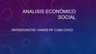 ANALISIS ECONÓMICO
SOCIAL
INVERSIONISTAS: VAMOS PA’ CUBA CHICO
 