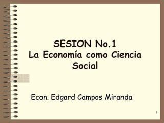 SESION No.1
La Economía como Ciencia
         Social


Econ. Edgard Campos Miranda
                              1
 