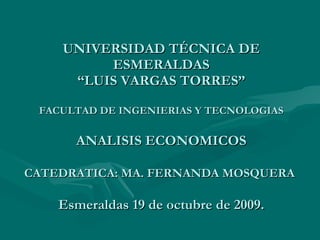   UNIVERSIDAD TÉCNICA DE ESMERALDAS “LUIS VARGAS TORRES” FACULTAD DE INGENIERIAS Y TECNOLOGIAS ANALISIS ECONOMICOS   CATEDRATICA: MA. FERNANDA MOSQUERA      Esmeraldas 19 de octubre de 2009. 