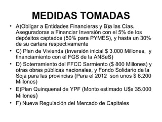 MEDIDAS TOMADAS
• A)Obligar a Entidades Financieras y B)a las Cías.
  Aseguradoras a Financiar Inversión con el 5% de los
  depósitos captados (50% para PYMES), y hasta un 30%
  de su cartera respectivamente
• C) Plan de Vivienda (Inversión inicial $ 3.000 Millones, y
  financiamiento con el FGS de la ANSeS)
• D) Soterramiento del FFCC Sarmiento ($ 800 Millones) y
  otras obras públicas nacionales, y Fondo Solidario de la
  Soja para las provincias (Para el 2012 son unos $ 8.200
  Millones)
• E)Plan Quinquenal de YPF (Monto estimado U$s 35.000
  Millones)
• F) Nueva Regulación del Mercado de Capitales
 
