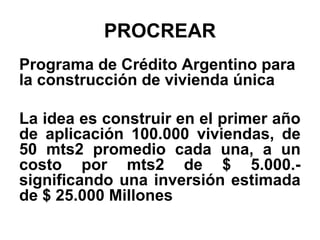 PROCREAR
Programa de Crédito Argentino para
la construcción de vivienda única

La idea es construir en el primer año
de aplicación 100.000 viviendas, de
50 mts2 promedio cada una, a un
costo por mts2 de $ 5.000.-
significando una inversión estimada
de $ 25.000 Millones
 