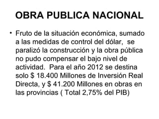 OBRA PUBLICA NACIONAL
• Fruto de la situación económica, sumado
  a las medidas de control del dólar, se
  paralizó la construcción y la obra pública
  no pudo compensar el bajo nivel de
  actividad. Para el año 2012 se destina
  solo $ 18.400 Millones de Inversión Real
  Directa, y $ 41.200 Millones en obras en
  las provincias ( Total 2,75% del PIB)
 