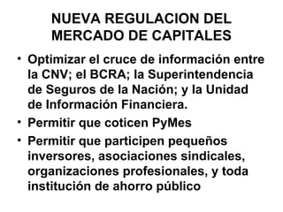 NUEVA REGULACION DEL
     MERCADO DE CAPITALES
• Optimizar el cruce de información entre
  la CNV; el BCRA; la Superintendencia
  de Seguros de la Nación; y la Unidad
  de Información Financiera.
• Permitir que coticen PyMes
• Permitir que participen pequeños
  inversores, asociaciones sindicales,
  organizaciones profesionales, y toda
  institución de ahorro público
 