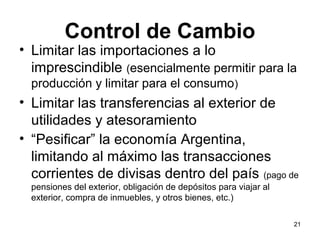 Control de Cambio
• Limitar las importaciones a lo
  imprescindible (esencialmente permitir para la
  producción y limitar para el consumo)
• Limitar las transferencias al exterior de
  utilidades y atesoramiento
• “Pesificar” la economía Argentina,
  limitando al máximo las transacciones
  corrientes de divisas dentro del país (pago de
  pensiones del exterior, obligación de depósitos para viajar al
  exterior, compra de inmuebles, y otros bienes, etc.)

                                                                   21
 