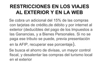 RESTRICCIONES EN LOS VIAJES
  AL EXTERIOR Y EN LA WEB
Se cobra un adicional del 15% de las compras
con tarjetas de crédito,de débito y por internet al
exterior (deducibles del pago de los Impuestos a
las Ganancias, y a Bienes Personales. Si no se
paga ese tributo se puede, previa presentación
en la AFIP, recuperar ese porcentaje).
Se busca el ahorro de divisas, un mayor control
fiscal, y desalentar las compras del turismo local
en el exterior
 