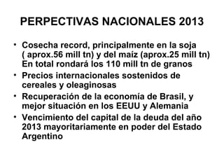 PERPECTIVAS NACIONALES 2013
• Cosecha record, principalmente en la soja
  ( aprox.56 mill tn) y del maíz (aprox.25 mill tn)
  En total rondará los 110 mill tn de granos
• Precios internacionales sostenidos de
  cereales y oleaginosas
• Recuperación de la economía de Brasil, y
  mejor situación en los EEUU y Alemania
• Vencimiento del capital de la deuda del año
  2013 mayoritariamente en poder del Estado
  Argentino
 