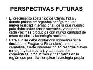 PERSPECTIVAS FUTURAS
• El crecimiento sostenido de China, India y
  demás países emergentes configuran una
  nueva realidad internacional, de la que nuestro
  país debe saber sacar provecho, vendiendo
  cada vez más productos con mayor cantidad de
  mano de obra y tecnología nacional
• Para ello se debe contar con soberanía fiscal
  (incluido el Programa Financiero), monetaria,
  cambiaria, fuerte intervención en resortes claves
  (energía y transporte), y con acuerdos
  comerciales, productivos y financieros en la
  región que permitan emplear tecnología propia
 
