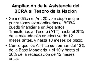 Ampliación de la Asistencia del
    BCRA al Tesoro de la Nación
• Se modifica el Art. 20 y se dispone que
  por razones extraordinarias el BCRA
  puede financiarle en Adelantos
  Transitorios al Tesoro (ATT) hasta el 20%
  de la recaudación en efectivo de 12
  meses antes, y hasta 18 meses de plazo.
• Con lo que los ATT se conforman del 12%
  de la Base Monetaria + el 10 y hasta el
  20% de la recaudación de 12 meses
  antes
 