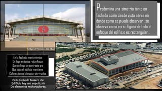 En la fachada trasera del
Edificio hay una repetición
De elementos rectangulares.
En la fachada manteniendo
Un logo en tonos rojizo hace
Que se haga un contraste ya
Que todo el edificio mantiene
Colores tonos blancos y derivados
Predomina una simetría tanto en
fachada como desde vista aérea en
donde como se puede observar , se
observa como en su figura de todo el
enfoque del edificio es rectangular .
 