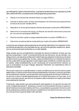 ix
por diafragmas rígidos (losas del techo), cuya teoría se describe en los capítulos 8 y 9 del
libro; adicionalmente, se proporcionan otros programas que permiten:
a.- Dibujar la envolvente de momento flector en vigas (VIGA1);
b.- Calcular la rigidez al giro, el factor de transporte y los momentos de empotramiento
en barras de sección variable (KFU);
c.- Reproducir en forma aproximada los efectos del proceso constructivo (PROCONST);
d.- Determinar el momento de inercia y el área de una sección transversal compuesta
por una serie de rectángulos (INERCIA);
e.- Resolver parrillas sujetas a cargas perpendiculares a su plano (PARRILLA); y,
f.- Solucionar armaduras planas compuestas por nudos articulados (ARMADURA).
Las teorías que emplean estos programas se encuentran descritas en los capítulos corres-
pondientes de este libro y los manuales de uso, así como los ejemplos respectivos, apare-
cen en archivos de texto contenidos en un sólo diskette.
Cabe resaltar que los procedimientos manuales de cálculo constituyen la base que nos
permite comprender y "sentir" el comportamiento de una estructura, así por ejemplo, nos
obliga a tener una idea de la configuración deformada que adoptará la estructura y los tipos
de deformación que la gobiernan, es decir, estos procedimientos son métodos formativos
con los cuales tenemos que agudizar nuestro ingenio para simplificar el modelo estructural;
en cambio, estas simplificaciones no son necesarias con el procedimiento matricial, ya
que la computadora es la que "trabaja" aplicando ''fríamente'' las matemáticas sobre la
estructura completa.
Por la razón descrita en el párrafo anterior, el autor considera que los alumnos del pre-grado
deben tener un amplio conocimiento de los procedimientos manuales y nociones generales
del procedimiento matricial, que les permitan usar los programas de cómputo existentes, a
no ser que el alumno decida especializarse en el diseño estructural, en cuyo caso, en el
último curso de la carrera, así como en la maestría, debe enseñarse con mayor profundidad
el procedimiento matricial.
Finalmente, cabe señalar que esta publicación está basada en los apuntes de clase del
curso "Análisis Estructural 2", dictado por el autor en la Facultad de Ciencias e Ingeniería
de la Pontificia Universidad Católica del Perú, y los problemas propuestos formaron parte
de los exámenes y prácticas de evaluación académica en los últimos tres años, por lo que
es a mis alumnos a quienes dedico este ejemplar.
Ánge/ San Bart%mé Ramos
 