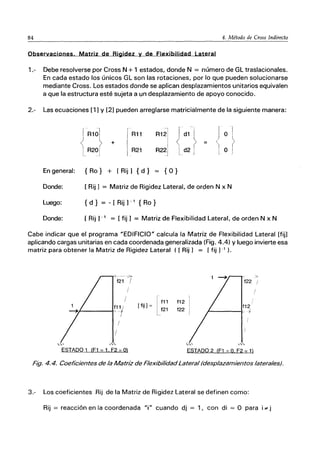 84 4. Método de Cross Indirecto
Observaciones. Matriz de Rigidez y de Flexibilidad Lateral
1.- Debe resolverse por Cross N + 1 estados, donde N = número de GL traslacionales.
En cada estado los únicos GL son las rotaciones, por lo que pueden solucionarse
mediante Cross. Los estados donde se aplican desplazamientos unitarios equivalen
a que la estructura esté sujeta a un desplazamiento de apoyo conocido.
2.- Las ecuaciones [1] y [2] pueden arreglarse matricialmente de la siguiente manera:
:::} + d2
R11 d1
R21
o
o
En general: { Ro} + [Rij] {d} = {O}
Donde: [ Rij] = Matriz de Rigidez Lateral, de orden N x N
Luego: { d } = - [ Rij ] -1 {Ro}
Donde: [ Rij ) -1 = [fij] = Matriz de Flexibilidad Lateral, de orden N x N
Cabe indicar que el programa "EDIFICIO" calcula la Matriz de Flexibilidad Lateral (fij]
aplicando cargas unitarias en cada coordenada generalizada (Fig. 4.4) Yluego invierte esa
matriz para obtener la Matriz de Rigidez Lateral ([ Rij] = [fij ]-1 ).
t11 '
.¡----Icr-r
I
/
/
/
ESTADO 1 (F1 =1. F2 =O)
[ ti-] = [t11
J t21
t12
t22
f12
r...----k-j
,"
ESTADO 2 íF1 = O F2 - 1)
Fig. 4.4. Coeficientes de la Matriz de Flexibilidad Lateral (desplazamientos laterales).
3.- Los coeficientes Rij de la Matriz de Rigidez Lateral se definen como:
Rij = reacción en la coordenada "i" cuando dj = 1, con di = O para i .. j
 