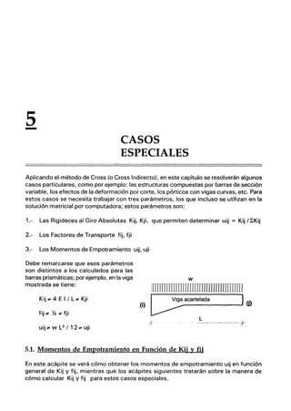 5
- CASOS
ESPECIALES
Aplicando el método de Cross (o Cross Indirecto). en este capítulo se resolverán algunos
casos particulares, como por ejemplo: las estructuras compuestas por barras de sección
variable, los efectos de la deformación por corte, los pórticos con vigas curvas, etc. Para
estos casos se necesita trabajar con tres parámetros, los que incluso se utilizan en la
solución matricial por computadora; estos parámetros son:
1.- Las Rigideces al Giro Absolutas Kij, Kji, que permiten determinar ai] = Kij /~Kij
2.- Los Factores de Transporte fij, fji
3.- Los Momentos de Empotramiento uij, uji
Debe remarcarse que esos parámetros
son distintos a los calculados para las
barras prismáticas; por ejemplo, en la viga
mostrada se tiene:
Kij .. 4 E I / L .. Kji
fij .. % .. fji
uij .. w L2
/ 12 .. uji
w
m:nmrrnllIIIIIrnIllllllllllllllill
(ij [5_a-ca-rt-e-la-da
___-..J1 (j)
;{
L
--------J-
5.1. Momentos de Empotramiento en Función de Kij y fij
En este acápite se verá cómo obtener los momentos de empotramiento uij en función
general de Kij y fij, mientras que los acápites siguientes tratarán sobre la manera de
cómo calcular Kij y fij para estos casos especiales.
 