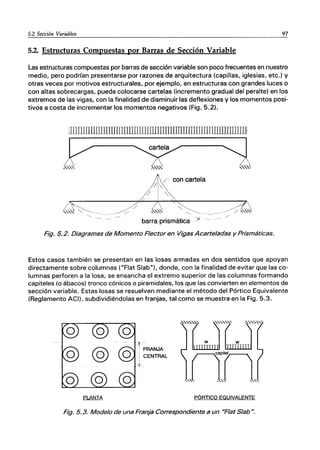 5.2 Sección Variables 97
5.2. Estructuras Compuestas por Barras de Sección Variable
Las estructuras compuestas por barras de sección variable son poco frecuentes en nuestro
medio, pero podrían presentarse por razones de arquitectura (capillas, iglesias, etc.) y
otras veces por motivos estructurales, por ejemplo, en estructuras con grandes luces o
con altas sobrecargas, puede colocarse cartelas (incremento gradual del peralte) en los
extremos de las vigas, con la finalidad de disminuir las deflexiones y los momentos posi-
tivos a costa de incrementar los momentos negativos (Fig. 5.2).
lIWIIIlIIIJllUUlJLLl1IlIlrnmmrmmnIIITI¡TILIIlIIlJIIIJ]1]
F ~ q
,,"" ~", ,,""
,..~ "-~--
/
-"
/- con cartela
'/
/ 
barra prismática )< -
Fig. 5.2. Diagramas de Momento Flector en Vigas Acarteladas y Prismáticas.
Estos casos también se presentan en las losas armadas en dos sentidos que apoyan
directamente sobre columnas ("Flat Slab"), donde, con la finalidad de evitar que las co-
lumnas perforen a la losa, se ensancha el extremo superior de las columnas formando
capiteles (o ábacos) tronco cónicos o piramidales, los que las convierten en elementos de
sección variable. Estas losas se resuelven mediante el método del Pórtico Equivalente
(Reglamento ACI), subdividiéndolas en franjas, tal como se muestra en la Fig. 5.3.
PÓRTICO EQUIVALENTE
Fig. 5.3. Modelo de una Franja Correspondiente a un UFlat Slab u.
 