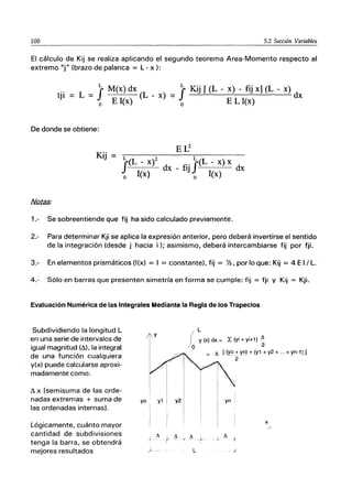 100 5.2 Sección Variables
El cálculo de Kij se realiza aplicando el segundo teorema Area-Momento respecto al
extremo "j" (brazo de palanca = L - x):
f
L M(x) dx
tji = L = o E l(x) (L - x) f
L Kij r(L - x) - fij xl(L - x)
= o EL l(x) dx
De donde se obtiene:
Kij
Er:
f
L(L - X)2 .. fL(L - x) x
l()
dx - ÍlJ 1 dx
o x o (x)
1.- Se sobreentiende que fij ha sido calculado previamente.
2.- Para determinar Kji se aplica la expresión anterior, pero deberá invertirse el sentido
de la integración (desde j hacia i); asimismo, deberá intercambiarse fij por fji.
3.- En elementos prismáticos (I(x) = I = constante), fij = %, por lo que: Kij = 4 E I / L.
4.- Sólo en barras que presenten simetría en forma se cumple: fij = fji Y Kij = Kji.
Evaluación Numérica de las Integrales Mediante la Regla de los Trapecios
Subdividiendo la longitud L
en una serie de intervalos de
igual magnitud (ó,), la integral
de una función cualquiera
y(x) puede calcularse aproxi-
madamente como:
ó, x [semisuma de las orde-
nadas extremas + suma de
las ordenadas internas].
Lógicamente, cuánto mayor
cantidad de subdivisiones
tenga la barra, se obtendrá
mejores resultados
yo y2
I
i,
I
I
I
/000 L
y (x) dx = L (yi + yi+1) ~
2
~ [(~+ Xn) + (y1 + y2 + ... + yn-1) 1
2
yn
x
 