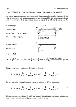 114 5.3 Deformación por Corte
5.3.1. Influencia del Esfuerzo Cortante en una Viga Simplemente Apoyada
En primer lugar, se calculará las rotacionesOi, Oj correspondientes a los extremos de una
viga simplemente apoyada sujeta a momentos flectores Mij, Mji, para después, impo-
niendo condiciones de borde, calcular la rigidez al giro Kij y el factor de transporte fijo
Cálculo deOi:
Sistema real:
M(x) == Mij(1-x/L)-Mjix/L
V(x) == - (Mij + Mji) / L
Carga unitaria:
m(x) == 1 - x /L
v (x) == - 1 / L
-?--37 x
Mij. " Oj
e o, //--~ )Mji
is5C-_J/ ~~ .
~~ ~""~
(1' (j)
t
L
----------- --t
(Mij + Mji) / L
1
(iR
lt>~ .
J 1/L
. 1 ~. x x x f fL -(Mij + Mji) 1
81 = -J f Mi] (1 - -) - Mji - 1(1 - -) dx + -- (-- ) dx
EIo L L L GA o L L
Luego, integrando y ordenando terminos, se obtiene:
L f
(J i = Mij r 3 E 1 + G A L 1+ Mjif
L f
6EI + GAL 1
(1 )
En forma similar, pero aplicando un momento unitario en "j", se determina:
(J j
L f
Mjq 3 E 1 + G A L 1 + Mij r
L f
6EI + GAL 1
(2)
Nótese que las expresiones (1) Y (2) son muy similares (varían sólo en los subíndices),
esto se debe a que la barra i-j presenta simetría en forma.
 