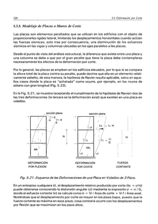 120 5.3 Deformación por Corte
5.3.3. Modelaje de Placas o Muros de Corte
Las placas son elementos peraltados que se utilizan en los edificios con el objeto de
proporcionarles rigidez lateral, limitando los desplazamientos horizontales cuando actúan
las fuerzas sísmicas; esto trae por consecuencia, una disminución de los esfuerzos
sísmicos en las vigas y columnas ubicadas en los ejes paralelos a las placas.
Desde el punto de vista del análisis estructural, la diferencia que existe entre una placa y
una columna se debe a que por el gran peralte que tiene la placa debe contemplarse
necesariamente los efectos de la deformación por corte.
Por lo general, las placas se emplean en los edificios elevados, por lo que si se compara
la altura total de la placa contra su peralte, puede decirse que ella es un elemento relati-
vamente esbelto; de esta manera, la hipótesis de Navier resulta aplicable, salvo en aque-
llos casos donde la placa es "achatada" como ocurre, por ejemplo, en los muros de
sótano con gran longitud (Fig. 5.23).
En la Fig. 5.21, se muestra (aceptando el cumplimiento de la hipótesis de Navier) dos de
las tres deformaciones (la tercera es la deformación axial) que existen en una placa en
voladizo.
--,
JiI
~,sección plana
~j-~e,
e e
e
¡:/ ---
/
I
!
I
~J
I eje ,/ I
I
/

~
DEFORMACiÓN
POR FLEXiÓN
j!
/
hi
sección plana
--7
I
y3
-- -¿
-----:::--
DEFORMACiÓN
POR CORTE
I I
I ~/=Yi
-r-
I
Li
G
hi
!
Vi
FUERZA
CORTANTE
Fig. 5.21. Esquema de las Deformaciones de una Placa en Voladizo de 3 Pisos.
En un entrepiso cualquiera (i), el desplazamiento relativo producido por corte (be = yi hi)
puede obtenerse conociendo la distorsión angular (yi) mediante la expresión yi = Ti / G,
donde el esfuerzo cortante (Ti) se calcula comoTi = Vi / Area de corte = Vi f / Area axial.
Notándose que el desplazamiento por corte es mayor en los pisos bajos, puesto que la
fuerza cortante es máxima en esos pisos; cosa contraria ocurre con los desplazamientos
por flexión que se maximizan en los pisos altos.
 