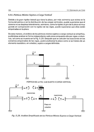 126 5.3 Deformación por Corte
5.3.5. Pórticos Mixtos Sujetos a Carga Vertical
Debido a la gran rigidez lateral que tiene la placa, por más asimetría que exista en la
forma del pórtico o en la distribución de las cargas verticales, puede suponerse que el
sistema no se desplaza lateralmente; asimismo, como la rigidez al giro de la placa es muy
grande en comparación con la rigidez de las vigas, puede suponerse que ellas están
empotradas en la placa.
De esta manera, el análisis de los pórticos mixtos sujetos a carga vertical se simplifica,
pudiéndose analizar en forma independiente cada zona compuesta sólo por vigas V colum-
nas, tal como se muestra en la Fig. 5.29. Después que se calculen las reacciones en los
extremos empotrados de las vigas, podrá analizarse la placa como si se tratara de un
elemento isostático, en voladizo, sujeto a cargas definidas.
-
-
,fmn
w
Ttrl uuullnnnn'
PÓRTICO DE LA FIG. 5.28 SUJETO A CARGA VERTICAL
W
(. J,~brazo
rígido
reacciones
tU urJIru rr IIIII~ ~t J (. J,~
w
nfll.
reacciones
" 11m]
~J,..J (. t~ ,:+-~- - - - - - - ,
Placa en
voladizo
Fig. 5.29. Análisis Simplificado de los Pórticos Mixtos Sujetos a Carga Vertical.
 