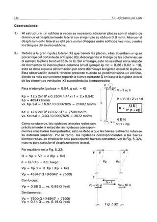 130 5.3 Deformación por Corte
Observaciones:
1.- Al estructurar un edificio a veces es necesario adicionar placas con el objeto de
disminuir el desplazamiento lateral (en el ejemplo se obtuvo 0.8 mm). Atenuar el
desplazamiento lateral es útil para evitar choques entre edificios vecinos, o entre
los bloques del mismo edificio.
2.- Debido a la gran rigidez lateral (K) que tienen las placas, ellas absorben un gran
porcentaje del cortante de entrepiso (O), descargando el trabajo de las columnas; en
el ejemplo la placa tomó el 85% de O. Sin embargo, esto no se refleja en la relación
de momentos de inercia placa-columna (en el ejemplo Ip / Ic = 0.26/0.02 = 13),
esto se debe a que la deformación por corte disminuye la rigidez lateral de la placa.
Esta observación deberá tenerse presente cuando se predimensiona un edificio,
donde es más conveniente repartir la fuerza cortante O en base a la rigidez lateral
de los elementos verticales (K) suponiéndolos biempotrados:
u ?'
Para el ejemplo (g placa = 0.54, g col. = O)
I
0.,,,d ~'"
-::;V=2u/h
Kp = 12x2x106
xO.2604/(43
x(1 + 2xO.54))
Kp = 46947 ton/m
vs. Kp real = 16.97/0.0007825 = 21687 ton/m
Kc = 12 x 2x1 0 6
x 0.02 /43
= 7500 ton/m
vs. Kc real = 3.03/0.0007825 = 3872 ton/m
h
K=V/d=2u/hd
12 E I
K =----
h3
(1 + 29)
6 E I d
~'" u =
Como se observa, las rigideces laterales reales son '-::A h2 (1 + 29)
prácticamente la mitad de las rigideces correspon-
dientes a las barras biempotradas; esto se debe a que las barras realmente rotan en
su extremo superior. Por lo tanto, las rigideces correspondientes a las barras
biempotradas, se emplearán sólo para repartir fuerzas cortantes (ver la Fig. 5.32),
mas no para calcular el desplazamiento lateral.
Por equilibrio en la Fig. 5.32:
O = Vp + Vc = d (Kp + Kc)
d = O/ (Kp + Kc); luego:
Vp = Kp d = O Kp / (Kp + Kc)
Vp = 469470/(46947 + 7500)
Con lo cual:
Vp = 0.86 O ... vs. 0.85 O (real)
Similarmente:
Vc = 7500 0/(46947 + 7500)
Vc = 0.14 O ... VS. 0.15 O (real)
---~~--------
F I d i
I /
I / Kp
1/
¡
_L
.." ...
F
----->r---~,---
Vp = Kp d
T
Q=F ~
j
-~
¡di
! /
Kc " /
1/
Vc = Kcd
--
I
¡
I
'" Fig. 5.32 ,W
 